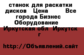 станок для раскатки дисков › Цена ­ 75 - Все города Бизнес » Оборудование   . Иркутская обл.,Иркутск г.